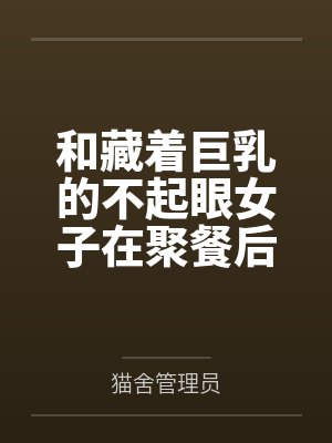 和藏着巨乳的不起眼女子在聚餐后做爱了～插入后就因为太舒服而忍不住做过头了by猫舍管理员未删减版