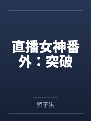 直播女神番外:突破by狮子狗笔趣阁无弹窗 直播女神番外:突破by狮子狗笔趣阁无弹窗