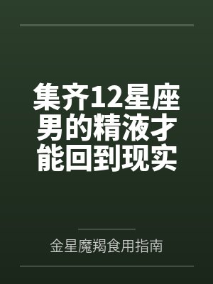 集齐12星座男的精液才能回到现实世界by金星魔羯食用指南