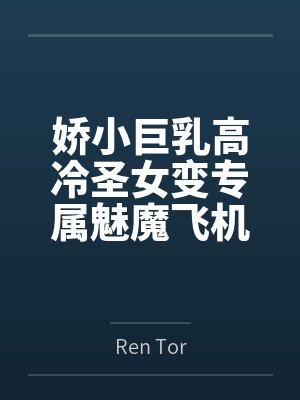 娇小巨乳高冷圣女变专属魅魔飞机杯byRen Tor笔趣阁无弹窗