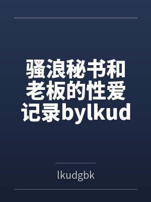 骚浪秘书和老板的性爱记录bylkudgbk