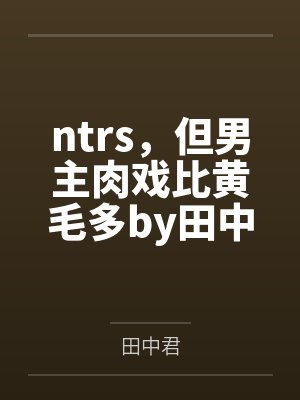 ntrs，但男主肉戏比黄毛多by田中君笔趣阁无弹窗