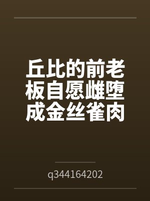 丘比的前老板自愿雌堕成金丝雀肉便器byq344164202