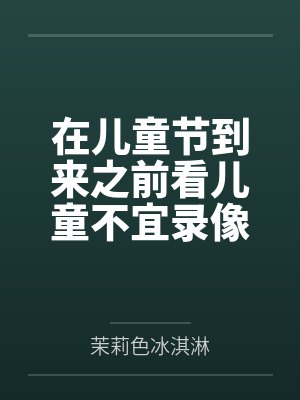 在儿童节到来之前看儿童不宜录像做儿童不宜的事by茉莉色冰淇淋笔趣阁无弹窗
