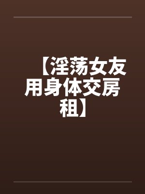 【淫荡女友用身体交房租】 【淫荡女友用身体交房租】