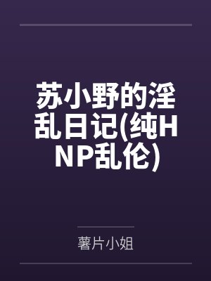 苏小野的淫乱日记(纯HNP乱伦) 苏小野的淫乱日记(纯HNP乱伦)