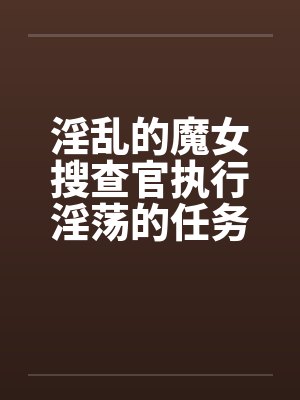 淫乱的魔女搜查官执行淫荡的任务发生色情的事件