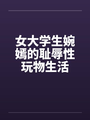 女大学生婉嫣的耻辱性玩物生活 女大学生婉嫣的耻辱性玩物生活