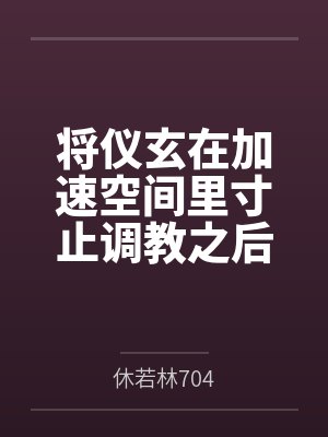 将仪玄在加速空间里寸止调教之后把她和姐姐一起玩弄 将仪玄在加速空间里寸止调教之后把她和姐姐一起玩弄