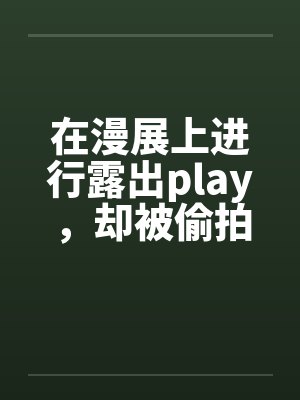 在漫展上进行露出play,却被偷拍下画面沦为性奴,惨遭调教轮奸的知名coser板板白 在漫展上进行露出play,却被偷拍下画面沦为性奴,惨遭调教轮奸的知名coser板板白