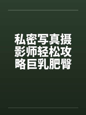 私密写真摄影师轻松攻略巨乳肥臀人妻coser 私密写真摄影师轻松攻略巨乳肥臀人妻coser