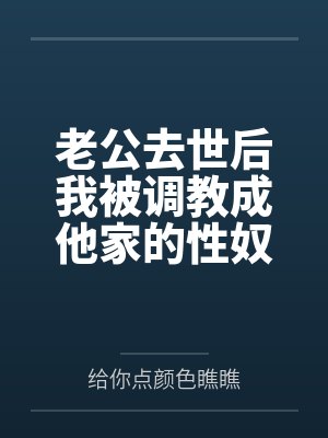 老公去世后我被调教成他家的性奴 老公去世后我被调教成他家的性奴
