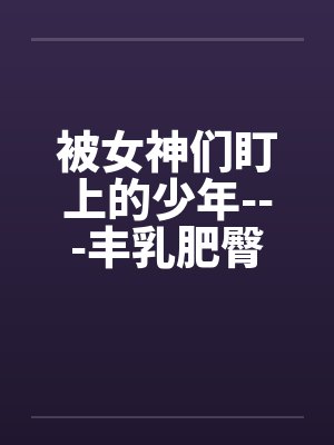 被女神们盯上的少年---丰乳肥臀,熟女御姐丝袜逆推玉足足 被女神们盯上的少年---丰乳肥臀,熟女御姐丝袜逆推玉足足
