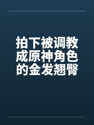 拍下被调教成原神角色的金发翘臀大洋马与她娇小柔弱的白裤袜伪娘弟弟,在包厢验明正身后狠狠中出爆肏,玩弄 拍下被调教成原神角色的金发翘臀大洋马与她娇小柔弱的白裤袜伪娘弟弟,在包厢验明正身后狠狠中出爆肏,玩弄