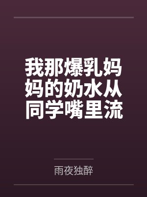 我那爆乳妈妈的奶水从同学嘴里流到课桌上 我那爆乳妈妈的奶水从同学嘴里流到课桌上