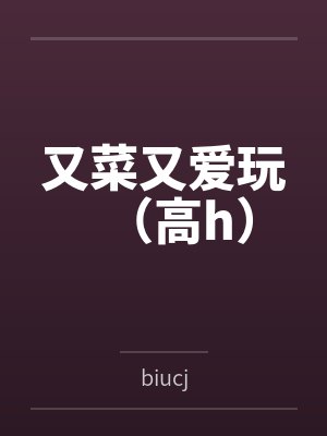 又菜又爱玩（高h）笔趣阁无弹窗