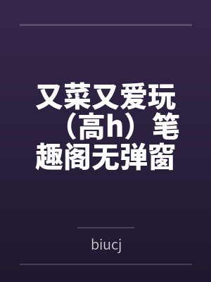 又菜又爱玩（高h）笔趣阁无弹窗