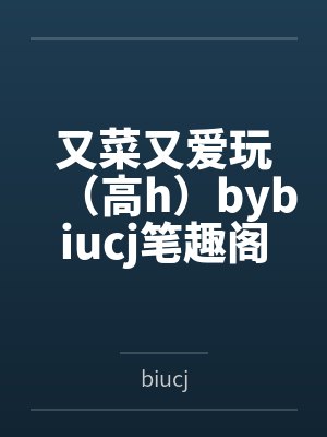 又菜又爱玩（高h）bybiucj笔趣阁无弹窗
