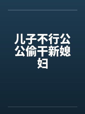 儿子不行公公偷干新媳妇 儿子不行公公偷干新媳妇