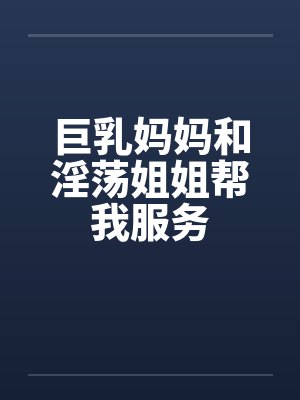 巨乳妈妈和淫荡姐姐帮我服务 巨乳妈妈和淫荡姐姐帮我服务