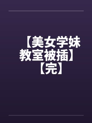 【美女学妹教室被插】 【完】