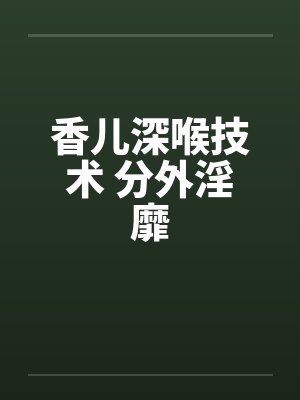 香儿深喉技术 分外淫靡