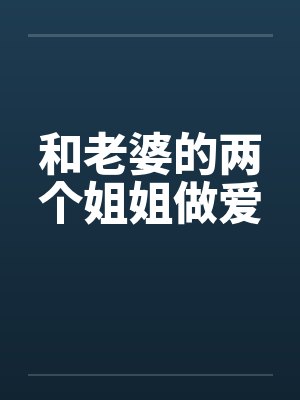 和老婆的两个姐姐做爱 和老婆的两个姐姐做爱