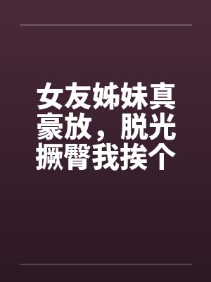 女友姊妹真豪放，脱光撅臀我挨个上