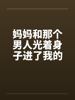 妈妈和那个男人光着身子进了我的房间 妈妈和那个男人光着身子进了我的房间
