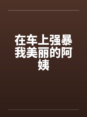 在车上强暴我美丽的阿姨 在车上强暴我美丽的阿姨