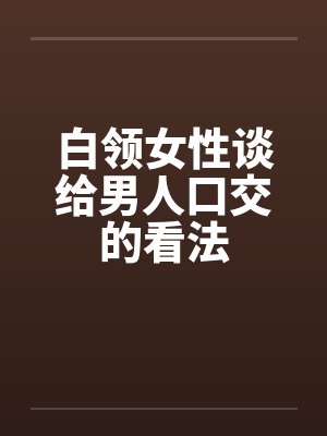 白领女性谈给男人口交的看法 白领女性谈给男人口交的看法