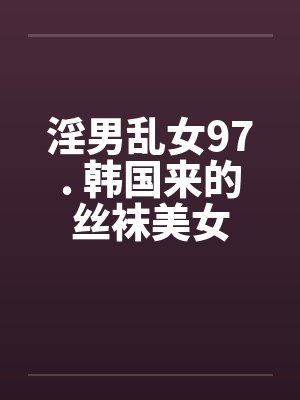 淫男乱女97. 韩国来的丝袜美女 淫男乱女97. 韩国来的丝袜美女