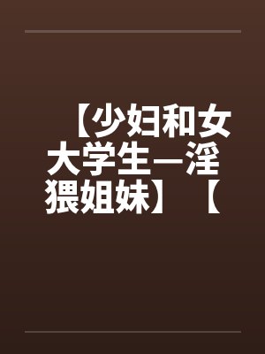 【少妇和女大学生—淫猥姐妹】【完】 【少妇和女大学生—淫猥姐妹】【完】