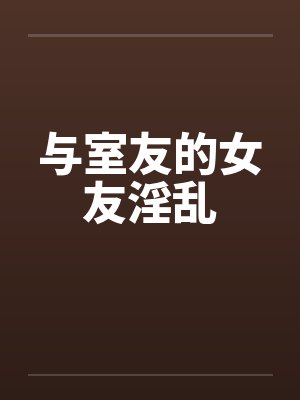 与室友的女友淫乱 与室友的女友淫乱