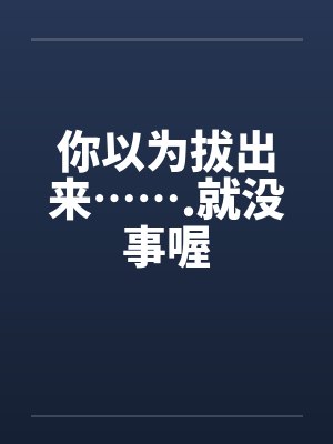 你以为拔出来…….就没事喔