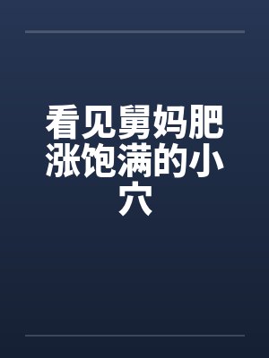 看见舅妈肥涨饱满的小穴