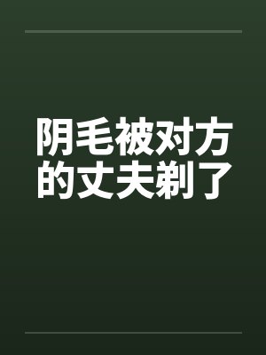 阴毛被对方的丈夫剃了 阴毛被对方的丈夫剃了