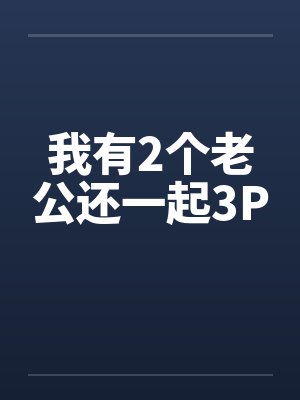 我有2个老公还一起3P 我有2个老公还一起3P