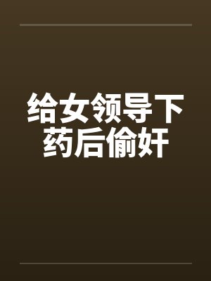 给女领导下药后偷奸 给女领导下药后偷奸
