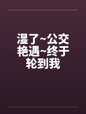 湿了~公交艳遇~终于轮到我 湿了~公交艳遇~终于轮到我