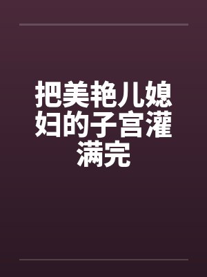 把美艳儿媳妇的子宫灌满完 把美艳儿媳妇的子宫灌满完