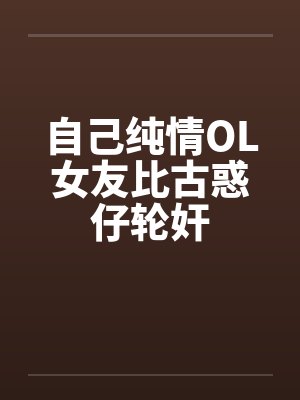 自己纯情OL女友比古惑仔轮奸 自己纯情OL女友比古惑仔轮奸