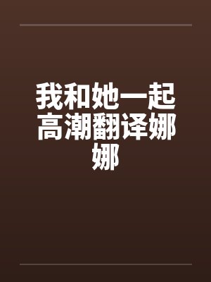 我和她一起高潮翻译娜娜 我和她一起高潮翻译娜娜