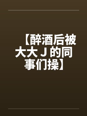 【醉酒后被大大J的同事们操】 【醉酒后被大大J的同事们操】