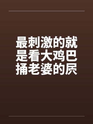 最刺激的就是看大鸡巴捅老婆的屄 最刺激的就是看大鸡巴捅老婆的屄