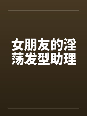 女朋友的淫荡发型助理 女朋友的淫荡发型助理