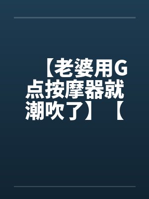 【老婆用G点按摩器就潮吹了】【完】 【老婆用G点按摩器就潮吹了】【完】