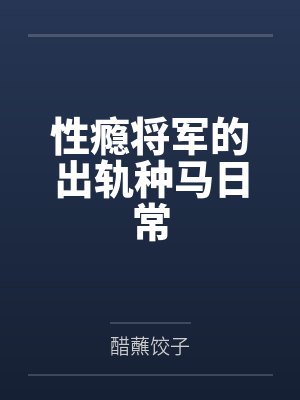 性瘾将军的出轨种马日常笔趣阁无弹窗 性瘾将军的出轨种马日常笔趣阁无弹窗