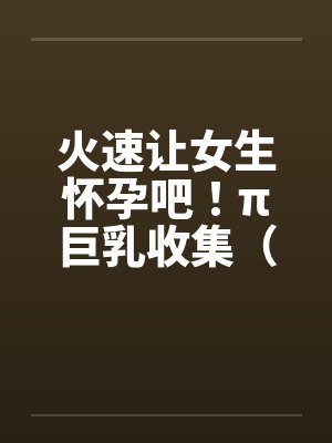 火速让女生怀孕吧！π巨乳收集（07）