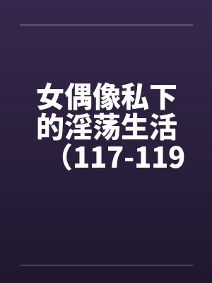 女偶像私下的淫荡生活（117-119）